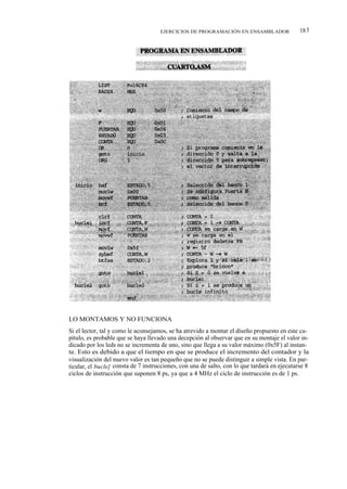 EJERCICIOS DE PROGRAMACIÓN EN ENSAMBLADOR                18 3




LO MONTAMOS Y NO FUNCIONA
Si el lector, tal y como le aconsejamos, se ha atrevido a montar el diseño propuesto en este ca-
pítulo, es probable que se haya llevado una decepción al observar que en su montaje el valor in-
dicado por los leds no se incrementa de uno, sino que llega a su valor máximo (0x5F) al instan-
te. Esto es debido a que el tiempo en que se produce el incremento del contador y la
visualización del nuevo valor es tan pequeño que no se puede distinguir a simple vista. En par-
ticular, el bucle] consta de 7 instrucciones, con una de salto, con lo que tardará en ejecutarse 8
ciclos de instrucción que suponen 8 ps, ya que a 4 MHz el ciclo de instrucción es de 1 ps.
 