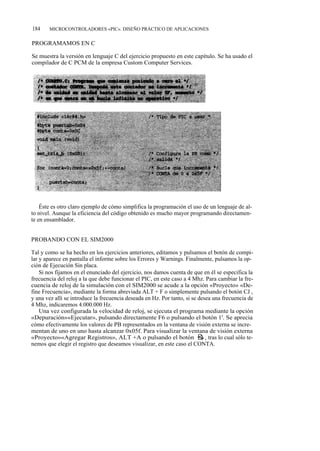 184    MICROCONTROLADORES «PIC». DISEÑO PRÁCTICO DE APLICACIONES


PROGRAMAMOS EN C

Se muestra la versión en lenguaje C del ejercicio propuesto en este capítulo. Se ha usado el
compilador de C PCM de la empresa Custom Computer Services.




    Éste es otro claro ejemplo de cómo simplifica la programación el uso de un lenguaje de al-
to nivel. Aunque la eficiencia del código obtenido es mucho mayor programando directamen-
te en ensamblador.


PROBANDO CON EL SIM2000

Tal y como se ha hecho en los ejercicios anteriores, editamos y pulsamos el botón de compi-
lar y aparece en pantalla el informe sobre los Errores y Warnings. Finalmente, pulsamos la op-
ción de Ejecución Sin placa.
    Si nos fijamos en el enunciado del ejercicio, nos damos cuenta de que en él se especifica la
frecuencia del reloj a la que debe funcionar el PIC, en este caso a 4 Mhz. Para cambiar la fre-
cuencia de reloj de la simulación con el SIM2000 se acude a la opción «Proyecto» «De-
fine Frecuencia», mediante la forma abreviada ALT + F o simplemente pulsando el botón CJ ,
y una vez allí se introduce la frecuencia deseada en Hz. Por tanto, si se desea una frecuencia de
4 Mhz, indicaremos 4.000.000 Hz.
    Una vez configurada la velocidad de reloj, se ejecuta el programa mediante la opción
«Depuración»«Ejecutar», pulsando directamente F6 o pulsando el botón 1'. Se aprecia
cómo efectivamente los valores de PB representados en la ventana de visión externa se incre-
mentan de uno en uno hasta alcanzar 0x05f. Para visualizar la ventana de visión externa
«Proyecto»«Agregar Registros», ALT +A o pulsando el botón a, tras lo cual sólo te-
nemos que elegir el registro que deseamos visualizar, en este caso el CONTA.
 