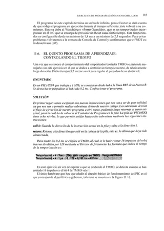 EJERCICIOS DE PROGRAMACIÓN EN ENSAMBLADOR              185

    El programa de este capítulo termina en un bucle infinito, pero el lector se dará cuenta
de que si deja el programa en ejecución durante el tiempo suficiente, éste volverá a su co-
mienzo. Esto se debe al Watchdog o «Perro Guardián», que es un temporizador incor-
porado en el PIC que se encarga de provocar un Reset cada cierto tiempo. Este temporiza-
dor es configurable desde un mínimo de 1,8 ms a un máximo de 2,3 segundos. Para evitar
problemas volveremos a la ventana de Consola de Control y confirmamos que el WDT es-
tá desactivado (off).


11.6.   EL QUINTO PROGRAMA DE APRENDIZAJE:
        CONTROLANDO EL TIEMPO
Una vez que se conoce el comportamiento del temporizador/contador TMRO se pretende ma-
nejarlo con este ejercicio en el que se dedica a controlar un tiempo concreto, de relativamente
larga duración. Dicho tiempo (8,2 ms) se usará para regular el parpadeo de un diodo led.




   En este ejercicio en vez de esperar a que se desborde el TMRO, se detecta cuando se han
contado 16 impulsos y el bit 4 de TMRO vale 1.
   El único hardware que hay que añadir al circuito básico de funcionamiento del PIC es el
que corresponde al periférico a gobernar, tal como se muestra en la Figura 11.16.
 