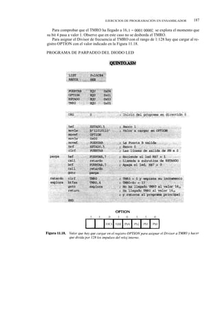 EJERCICIOS DE PROGRAMACIÓN EN ENSAMBLADOR            187

   Para comprobar que el TMRO ha llegado a 16, 0 = 0001 00002, se explora el momento que
su bit 4 pasa a valer 1. Observe que en este caso no se desborda el TMRO.
   Para asignar el Divisor de frecuencia al TMRO con el rango de 1:128 hay que cargar al re-
gistro OPTION con el valor indicado en la Figura 11.18.

PROGRAMA DE PARPADEO DEL DIODO LED
 