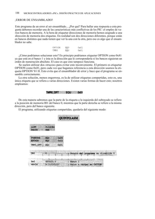 188     MICROCONTROLADORES «PIC». DISEÑO PRÁCTICO DE APLICACIONES

¡ERROR DE ENSAMBLADO!

Este programa da un error al ser ensamblado... ¿Por qué? Para hallar una respuesta a esta pre-
gunta debemos recordar una de las características más conflictivas de los PIC: el empleo de va-
rios bancos de memoria. A la hora de etiquetar direcciones de memoria hemos asignado a una
dirección de memoria dos etiquetas. En realidad son dos direcciones diferentes, porque están
en bancos distintos que nada tienen que ver la una con la otra, pero eso es algo que el ensam-
blador no sabe.



   ¿Cómo podríamos solucionar esto? En principio podríamos etiquetar OPTION como 0x81
ya que está en el banco 1 y ésta es la dirección que le correspondería si los bancos siguieran un
orden de numeración absoluto. El caso es que esto tampoco funciona.
   Se suelen utilizar dos «trucos» para evitar este inconveniente. El primero es etiquetar
OPTION como 0x81, pero cada vez que hagamos referencia a esta dirección usamos la eti-
queta OPTION^81 H. Esto evita que el ensamblador dé error y hace que el programa se en-
samble correctamente.
   La otra solución, menos engorrosa, es la de utilizar etiquetas compartidas, esto es, una
única etiqueta que se refiera a varias direcciones. Existen varias formas de hacer esto; nosotros
empleamos:




    De esta manera sabremos que la parte de la etiqueta a la izquierda del subrayado se refiere
a la posición de memoria 001 del banco 0, mientras que la parte derecha se refiere a la misma
dirección, pero del banco siguiente.
    El programa, utilizando etiquetas compartidas, quedaría del siguiente modo:
 