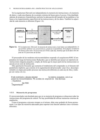 6      MICROCONTROLADORES «PIC». DISEÑO PRÁCTICO DE APLICACIONES


   En la arquitectura Harvard son independientes la memoria de instrucciones y la memoria
de datos y cada una dispone de su propio sistema de buses para el acceso. Esta dualidad,
además de propiciar el paralelismo, permite la adecuación del tamaño de las palabras y los
buses a los requerimientos específicos de las instrucciones y de los datos. También la capaci-
dad de cada memoria es diferente (Figura 1.6).




    El procesador de los modernos microcontroladores responde a la arquitectura RISC (Com-
putadores de Juego de Instrucciones Reducido), que se identifica por poseer un repertorio de
 instrucciones máquina pequeño y simple, de forma que la mayor parte de las instrucciones se
ejecuta en un ciclo de instrucción.
    Otra aportación frecuente que aumenta el rendimiento del computador es el fomento del
paralelismo implícito, que consiste en la segmentación del procesador (pipe-line), descompo-
niéndolo en etapas para poder procesar una instrucción diferente en cada una de ellas y traba-
jar con varias a la vez.

    El alto rendimiento y elevada velocidad que alcanzan l os modernos procesadores, como el que
    poseen los microcontroladores PIC, se debe a la conjunción de tres técnicas:
    - Arquitectura Harvard
    - Computador tipo RISC
    - Segmentación



1.2.2.     Memoria de programa

El microcontrolador está diseñado para que en su memoria de programa se almacenen todas las
instrucciones del programa de control. No hay posibilidad de utilizar memorias externas de
ampliación.
    Como el programa a ejecutar siempre es el mismo, debe estar grabado de forma perma-
nente. Los tipos de memoria adecuados para soportar esta función admiten cinco versiones
diferentes:
 