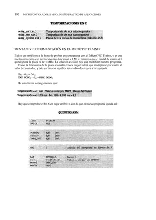 190    MICROCONTROLADORES «PIC». DISEÑO PRÁCTICO DE APLICACIONES




MONTAJE Y EXPERIMENTACIÓN EN EL MICRO'PIC TRAINER

Existe un problema a la hora de probar este programa con el Micro'PIC Traine, y es que
nuestro programa está preparado para funcionar a 1 MHz, mientras que el cristal de cuarzo del
que dispone la placa es de 4 MHz. La solución es fácil: hay que modificar nuestro programa.
   Como la frecuencia de la placa es cuatro veces mayor habrá que multiplicar por cuatro el
valor del contador, y esto en binario significa rotar «16» dos veces a la izquierda.




   De esta forma conseguiremos que:




   Hay que comprobar el bit 6 en lugar del bit 4, con lo que el nuevo programa queda así:
 