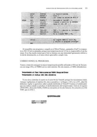 EJERCICIOS DE PROGRAMACIÓN EN ENSAMBLADOR             191




    Al ensamblar este programa y cargarlo en el Micro'Trainer, ¿parpadea el led? La respues-
ta es NO. El led no parpadea porque una temporización de 8,2 ms es inapreciable al ojo hu-
mano. Si se fija mucho notará que el led se ilumina con una intensidad ligeramente inferior a
la led de alimentación; es el único efecto apreciable a simple vista.


CORRECCIONES AL PROGRAMA

Vamos a tratar de conseguir la mayor temporización posible utilizando el Divisor de frecuen-
cia con rango 256 y el TMRO con su valor máximo. De esta manera, a 4 MHz obtendremos:




   Ya no sirve controlar el cuarto ni el sexto bit de TimerO, porque los necesitamos todos.
Aunque vigilásemos el séptimo bit, éste se pondría a 1 al llegar a 128 y no a 255. ¿Qué bit
debemos vigilar si queremos saber cuándo desborda el Timer0? Usamos el señalizador
que nos indica cuándo se produce el desbordamiento del temporizador. Está en el registro
«INTCON», dirección Ox0b y Ox8b (se encuentra en los dos bancos). En concreto es el bit
TOIF, que es el bit 2.
 