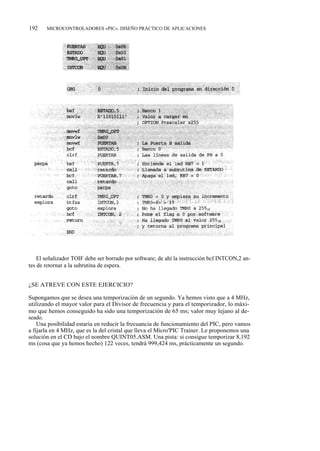 192    MICROCONTROLADORES «PIC». DISEÑO PRÁCTICO DE APLICACIONES




    El señalizador TOIF debe ser borrado por software; de ahí la instrucción bcf INTCON,2 an-
tes de retornar a la subrutina de espera.


¿SE ATREVE CON ESTE EJERCICIO?

Supongamos que se desea una temporización de un segundo. Ya hemos visto que a 4 MHz,
utilizando el mayor valor para el Divisor de frecuencia y para el temporizador, lo máxi-
mo que hemos conseguido ha sido una temporización de 65 ms; valor muy lejano al de-
seado.
    Una posibilidad estaría en reducir la frecuancia de funcionamiento del PIC, pero vamos
a fijarla en 4 MHz, que es la del cristal que lleva el Micro'PIC Trainer. Le proponemos una
solución en el CD bajo el nombre QUINT05.ASM. Una pista: si consigue temporizar 8,192
ms (cosa que ya hemos hecho) 122 veces, tendrá 999,424 ms, prácticamente un segundo.
 