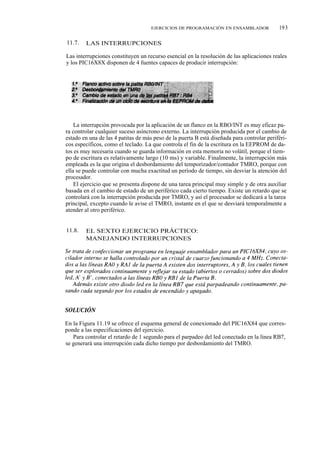 EJERCICIOS DE PROGRAMACIÓN EN ENSAMBLADOR              193

11.7.   LAS INTERRUPCIONES

Las interrupciones constituyen un recurso esencial en la resolución de las aplicaciones reales
y los PIC16X8X disponen de 4 fuentes capaces de producir interrupción:




    La interrupción provocada por la aplicación de un flanco en la RBO/INT es muy eficaz pa-
ra controlar cualquier suceso asíncrono externo. La interrupción producida por el cambio de
estado en una de las 4 patitas de más peso de la puerta B está diseñada para controlar periféri-
cos específicos, como el teclado. La que controla el fin de la escritura en la EEPROM de da-
tos es muy necesaria cuando se guarda información en esta memoria no volátil, porque el tiem-
po de escritura es relativamente largo (10 ms) y variable. Finalmente, la interrupción más
empleada es la que origina el desbordamiento del temporizador/contador TMRO, porque con
ella se puede controlar con mucha exactitud un período de tiempo, sin desviar la atención del
procesador.
    El ejercicio que se presenta dispone de una tarea principal muy simple y de otra auxiliar
basada en el cambio de estado de un periférico cada cierto tiempo. Existe un retardo que se
controlará con la interrupción producida por TMRO, y así el procesador se dedicará a la tarea
principal, excepto cuando le avise el TMRO, instante en el que se desviará temporalmente a
atender al otro periférico.


11.8.   EL SEXTO EJERCICIO PRÁCTICO:
        MANEJANDO INTERRUPCIONES




En la Figura 11.19 se ofrece el esquema general de conexionado del PIC16X84 que corres-
ponde a las especificaciones del ejercicio.
   Para controlar el retardo de 1 segundo para el parpadeo del led conectado en la línea RB7,
se generará una interrupción cada dicho tiempo por desbordamiento del TMRO.
 