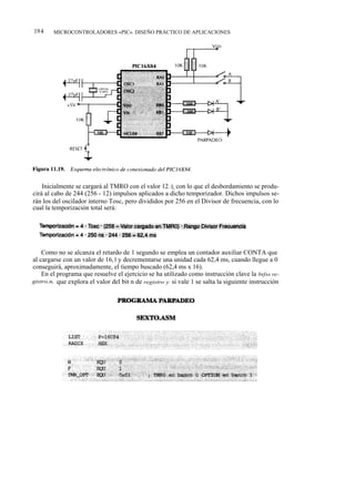 194     MICROCONTROLADORES «PIC». DISEÑO PRÁCTICO DE APLICACIONES




    Inicialmente se cargará al TMRO con el valor 12 1 0, con lo que el desbordamiento se produ-
cirá al cabo de 244 (256 - 12) impulsos aplicados a dicho temporizador. Dichos impulsos se-
rán los del oscilador interno Tosc, pero divididos por 256 en el Divisor de frecuencia, con lo
cual la temporización total será:




    Como no se alcanza el retardo de 1 segundo se emplea un contador auxiliar CONTA que
al cargarse con un valor de 16, 0 y decrementarse una unidad cada 62,4 ms, cuando llegue a 0
conseguirá, aproximadamente, el tiempo buscado (62,4 ms x 16).
    En el programa que resuelve el ejercicio se ha utilizado como instrucción clave la btfss re-
gistro,n, que explora el valor del bit n de registro y si vale 1 se salta la siguiente instrucción
 