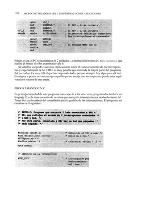 196     MICROCONTROLADORES «PIC». DISEÑO PRÁCTICO DE APLICACIONES




brinco, o sea, el PC se incrementa en 2 unidades. La instrucción inversa es btfsc registro,n, que
realiza el brinco si el bit examinado vale 0.
    Si usted ha «seguido» nuestras explicaciones sobre el comportamiento de las interrupcio-
nes y especialmente la del TMO, es muy posible que entienda la mayor parte del programa
del parpadeo. Es muy difícil que lo comprenda todo, porque siempre hay algo que está mal.
Comience a pensar seriamente que aquello que no encaja con sus esquemas puede estar equi-
vocado o tratarse de una errata.


PROGRAMANDO EN C

La principal novedad de este programa con respecto a los anteriores, programados también en
lenguaje C, es la incorporación de la rutina que maneja la interrupción por desbordamiento del
Timer 0 y las directivas del compilador para la gestión de las interrupciones. El programa en
cuestión es el siguiente:
 