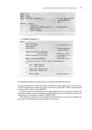 EJERCICIOS DE PROGRAMACIÓN EN ENSAMBLADOR               197




LE PROPONEMOS UN EJERCICIO LLENO DE INTERRUPCIONES

El siguiente programa controla una alarma conectada a las cuatro puertas de un coche. Se uti-
liza la interrupción por cambio de estado en una de las patitas RB7 : RB4 y la interrupción
por flanco activo sobre la patita RBO/INT.
    El diseño práctico de esta aplicación sería algo complicado, por lo que nuestro objetivo será
únicamente mostrar al lector el programa en ensamblador para que se familiarice con el uso de
interrupciones. El programa se llama ALARMA.ASM.
    Para animarle a trabajar con este programa le advertimos que una de las actividades que
más usan los controladores es la que se dedica a las alarmas.
 