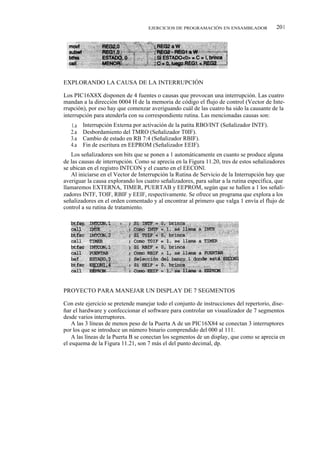 EJERCICIOS DE PROGRAMACIÓN EN ENSAMBLADOR              201




EXPLORANDO LA CAUSA DE LA INTERRUPCIÓN

Los PIC16X8X disponen de 4 fuentes o causas que provocan una interrupción. Las cuatro
mandan a la dirección 0004 H de la memoria de código el flujo de control (Vector de Inte-
rrupción), por eso hay que comenzar averiguando cuál de las cuatro ha sido la causante de la
interrupción para atenderla con su correspondiente rutina. Las mencionadas causas son:
   1.a   Interrupción Externa por activación de la patita RBO/INT (Señalizador INTF).
   2.a   Desbordamiento del TMRO (Señalizador T0IF).
   3.a   Cambio de estado en RB 7:4 (Señalizador RBIF).
   4.a   Fin de escritura en EEPROM (Señalizador EEIF).
   Los señalizadores son bits que se ponen a 1 automáticamente en cuanto se produce alguna
de las causas de interrupción. Como se aprecia en la Figura 11.20, tres de estos señalizadores
se ubican en el registro INTCON y el cuarto en el EECONl.
   Al iniciarse en el Vector de Interrupción la Rutina de Servicio de la Interrupción hay que
averiguar la causa explorando los cuatro señalizadores, para saltar a la rutina específica, que
llamaremos EXTERNA, TIMER, PUERTAB y EEPROM, según que se hallen a 1 los señali-
zadores INTF, TOIF, RBIF y EEIF, respectivamente. Se ofrece un programa que explora a los
señalizadores en el orden comentado y al encontrar al primero que valga 1 envía el flujo de
control a su rutina de tratamiento.




PROYECTO PARA MANEJAR UN DISPLAY DE 7 SEGMENTOS

Con este ejercicio se pretende manejar todo el conjunto de instrucciones del repertorio, dise-
ñar el hardware y confeccionar el software para controlar un visualizador de 7 segmentos
desde varios interruptores.
    A las 3 líneas de menos peso de la Puerta A de un PIC16X84 se conectan 3 interruptores
por los que se introduce un número binario comprendido del 000 al 111.
    A las líneas de la Puerta B se conectan los segmentos de un display, que como se aprecia en
el esquema de la Figura 11.21, son 7 más el del punto decimal, dp.
 
