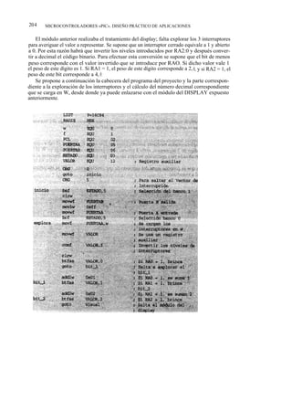 204     MICROCONTROLADORES «PIC». DISEÑO PRÁCTICO DE APLICACIONES


    El módulo anterior realizaba el tratamiento del display; falta explorar los 3 interruptores
para averiguar el valor a representar. Se supone que un interruptor cerrado equivale a 1 y abierto
a 0. Por esta razón habrá que invertir los niveles introducidos por RA2:0 y después conver-
tir a decimal el código binario. Para efectuar esta conversión se supone que el bit de menos
peso corresponde con el valor invertido que se introduce por RAO. Si dicho valor vale 1
el peso de este dígito es 1. Si RA1 = 1, el peso de este dígito corresponde a 2, 0, y si RA2 = 1, el
peso de este bit corresponde a 4, 0.
    Se propone a continuación la cabecera del programa del proyecto y la parte correspon-
diente a la exploración de los interruptores y el cálculo del número decimal correspondiente
que se carga en W, desde donde ya puede enlazarse con el módulo del DISPLAY expuesto
anteriormente.
 
