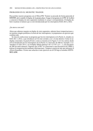 206     MICROCONTROLADORES «PIC». DISEÑO PRÁCTICO DE APLICACIONES


PROBANDO EN EL MICRO'PIC TRAINER

Para probar nuestro programa con el Micro'PIC Trainer se procede de forma parecida al
SIM2000, pero usando el display de la propia placa. Cargar el programa en el PIC de la placa
y conectar el display de siete segmentos mediante el jumper correspondiente. El display de-
berá visualizar el número que se esté introduciendo por los interruptores RAO, RA1 y RA2.


¿Se atreve con esto?

Ahora que sabemos manejar un display de siete segmentos, sabemos hacer temporizaciones y
no tenemos ningún problema a la hora de leer interruptores, le proponemos un ejercicio que
combina todo.
     Se trata de confeccionar un programa que lea tres interruptores en la Puerta A, situados en
RAO, RA 1 y RA2, y que introducen un 0 al estar cerrados y un 1 al estar abiertos. Contar en un
display conectado a la puerta B (tal y como se muestra en la Figura 11.21) los valores desde
el 0 al introducido por los interruptores de la Puerta A a intervalos de 500 ms. Ejemplo: si se
i ntroduce el valor «011», en el display deberá aparecer «0-1-2-3-0-1-2-3 ...», con una pausa
de 500 ms entre números. Suponer que el PIC va a funcionar a una frecuencia de 4 MHz y
realizar la temporización mediante interrupciones. Tampoco estaría de más que utilizarse el
«Perro Guardián». Existe una solución a este ejercicio en el CD bajo el nombre SÉPTI-
M02.ASM.
 