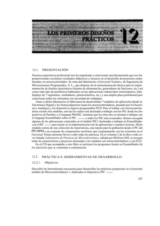 12.1.     PRESENTACIÓN
Nuestra experiencia profesional nos ha impulsado a seleccionar una herramienta que nos ha
proporcionado excelentes resultados didácticos y técnicos en el desarrollo de proyectos reales
basados en microcontrolador. Se trata del laboratorio «Universal Trainer», de Ingeniería de
Microsistemas Programados, S. L., que dispone de la instrumentación básica para la imple-
mentación de diseños electrónicos (fuentes de alimentación, generadores de funciones, etc.) así
como todo tipo de periféricos habituales en las aplicaciones industriales (interruptores, leds,
displays de 7 segmentos, zumbadores, potenciómetros, etc.) y una amplia placa protoboard para
conexionar todos los elementos sin necesidad de soldadura.
     Junto a dicho laboratorio el fabricante ha desarrollado 7 módulos de aplicación desde la
Electrónica Digital y los Semiconductores hasta los microcontroladores, pasando por la Electró-
nica Analógica y los dispositivos lógicos programables PLD. Para el trabajo con microcontrola-
dores existen tres módulos, uno de los cuales está destinado a trabajar con los PIC desde los dis-
positivos de Parallax y el lenguaje PBASIC, mientras que los otros dos se orientan a trabajar con
el lenguaje Ensamblador sobre el PIC 16F84 o sobre los PIC más avanzados. Hemos escogido
algunas de las aplicaciones contenidas en el módulo PIC1 destinadas a trabajar en Ensamblador
con el PIC 16F84 para iniciar en la implementación real de aplicaciones a nuestros lectores. Dicho
módulo consta de una colección de experiencias, una tarjeta para la grabación desde el PC del
PIC16F84 y un conjunto de componentes auxiliares que conjuntamente con los existentes en el
Universal Trainer permiten llevar a cabo todas las prácticas. En el volumen 2 de la obra a todo co-
l or titulada Laboratorio de Prácticas de Microelectrónica, editada por McGraw-Hill, se recogen
todas las características y proyectos destinados a los módulos con microcontroladores y con PLD.
     En el CD que acompaña a este libro se incluyen los programas fuente en Ensamblador de
los ejercicios que se comentan a continuación.


12.2.     PRÁCTICA 0: HERRAMIENTAS DE DESARROLLO
12.2.1.    Objetivos

Describir las herramientas necesarias para desarrollar las prácticas propuestas en el presente
módulo de Microcontroladores 1, dedicadas al dispositivo PIC 16F84.

                                                                                              207
 