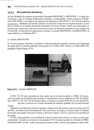 208       MICROCONTROLADORES «PIC>. DISEÑO PRÁCTICO DE APLICACIONES


12.2.2.     Herramientas hardware

Se han diseñado dos tarjetas de prototipos llamadas PROTO'PIC y PROTO'PIC 2, a elegir por
el usuario, y que se entregan totalmente montadas y comprobadas. Ambas incluyen el dispo-
sitivo PIC16F84 y son capaces de soportar los dispositivos PIC16F873 y 161`876 de mayores
prestaciones. Mediante un sencillo sistema de conexión a base de una regleta de pinos, la tar-
jeta se inserta en el módulo board del entrenador Universal Trainer. Sobre este entrenador, se
realizan las conexiones eléctricas necesarias entre los distintos periféricos y las señales de
E/S del PIC en función de la aplicación a realizar. La tarjeta PROTO'PIC o la PROTO'PIC2 se
usan también en el Módulo PIC2.


La tarjeta PROTO'PIC

Es la más pequeña, sencilla y económica. Está pensada para aquellos usuarios que dispongan
de algún tipo de circuito grabador como puede ser el Micro'PIC Trainer o el Micro'PIC Pro-
grammer (véase Figura 12.1).




    El PIC 161`84 viene montado de serie, junto con el circuito oscilador a 4 MHz. Se ha pre-
visto un zócalo de 28 patillas para insertar y experimentar con los dispositivos PIC de 28 pati-
llas 16F873 y 161`876. De la misma forma, se incluye un cable ICSP (In Circuit Serial Pro
            que que se conecta en el zócalo apropiado de cualquier grabador de los anteriormente
citados.
    Mediante una hilera de 26 pinos quedan a disposición del usuario todas las líneas de E/S
del PIC, incluidas las de alimentación. De esta forma, la tarjeta se inserta sobre el módulo
board del entrenador Universal Trainer y de forma rápida y fácil se conectan los periféricos
deseados.
    El PIC puede grabarse sin necesidad de retirar la tarjeta del circuito en el que se está expe-
rimentando. Cuando se acciona el conmutador S W l la tarjeta queda en el modo de PRO-
GRAMACIÓN. El PIC recibe información desde el PIC a través del grabador (Micro'PIC
 