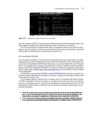 LOS PRIMEROS DISEÑOS PRÁCTICOS          21 1




moria de programa del PIC. Es necesaria una traducción previa de dicho programa fuente a có-
digo máquina o hexadecimal. Dicha traducción recibe el nombre de ensamblado.
   En el CD de prácticas se proporcionan todos los programas fuente de los ejercicios pro-
puestos. De esta manera, el usuario evita la tediosa tarea de tener que teclearlos. A pesar de
todo, pueden ser editados para su modificación, impresión, etc.

El Ensamblador MPASM

Es el encargado de traducir las instrucciones del programa fuente en sus equivalentes en código
máquina para su posterior grabación sobre la memoria intena del PIC. En el CD de prácticas se
suministra el Ensamblador MPASM de Microchip en su versión MS-DOS. Este fabricante
ofrece, en su página web, constantes actualizaciones y mejoras. También contiene ensambla-
dores y entornos de trabajo para Windows, así como los respectivos manuales. Todo ello se
puede recoger desde la página http://www.microchip.com. L e recomendamos utilizar la última
versión disponible.
    El MPASM se ejecuta desde MS-DOS tecleando MPASM desde la línea de comandos en el
directorio actual o indicando la ruta donde se encuentre. Aparece una pantalla de trabajo como
la mostrada en la Figura 12.6.
    En el campo superior «Source File» se indica ruta y/o el nombre del fichero fuente
(*.ASM) a ensamblar. El resto de campos se completa con una serie de valores por defecto,
como se ve en la figura anterior. El proceso de ensamblado se inicia al pulsar la tecla F10. Tras
ensamblar un fichero fuente se obtienen otros tres ficheros de idéntico nombre pero con ex-
tensiones diferentes:
 