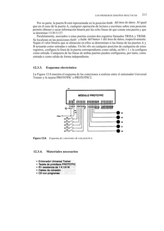 LOS PRIMEROS DISEÑOS PRÁCTICOS          215

    Por su parte, la puerta B está representada en la posición 0x06 del área de datos. Al igual
que en el caso de la puerta A, cualquier operación de lectura o escritura sobre esta posición
permite obtener o sacar información binaria por las ocho líneas de que consta esta puerta y que
se denominan 11130-11137.
    Paralelamente, asociados a estas puertas existen dos registros llamados TRISA y TRISB.
Se localizan en las posiciones 0x05 y 0x06 del banco 1 del área de datos, respectivamente.
Según el valor binario que se almacene en ellos se determinan si las líneas de las puertas A y
B actuarán como entradas o salidas. Un bit «0» en cualquier posición de cualquiera de estos
registros, configura la línea de la puerta correspondiente como salida, un bit « 1 » la configura
como entrada. Cualquiera de las líneas de ambas puertas pueden configurarse, por tanto, como
entrada o como salida de forma independiente.


12.3.3.    Esquema electrónico

La Figura 12.8 muestra el esquema de las conexiones a realizar entre el entrenador Universal
Trainer y la tarjeta PROTO'PIC o PROTO'PIC2.




12.3.4.    Materiales necesarios
 