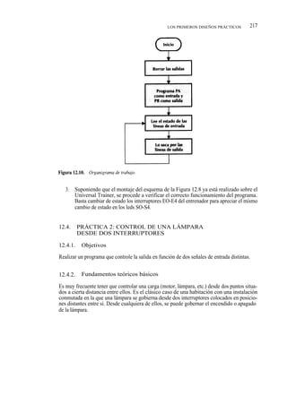 LOS PRIMEROS DISEÑOS PRÁCTICOS         217




   3.   Suponiendo que el montaje del esquema de la Figura 12.8 ya está realizado sobre el
        Universal Trainer, se procede a verificar el correcto funcionamiento del programa.
        Basta cambiar de estado los interruptores EO-E4 del entrenador para apreciar el mismo
        cambio de estado en los leds SO-S4.


12.4.     PRÁCTICA 2: CONTROL DE UNA LÁMPARA
          DESDE DOS INTERRUPTORES

12.4.1.    Objetivos

Realizar un programa que controle la salida en función de dos señales de entrada distintas.


12.4.2.    Fundamentos teóricos básicos

Es muy frecuente tener que controlar una carga (motor, lámpara, etc.) desde dos puntos situa-
dos a cierta distancia entre ellos. Es el clásico caso de una habitación con una instalación
conmutada en la que una lámpara se gobierna desde dos interruptores colocados en posicio-
nes distantes entre sí. Desde cualquiera de ellos, se puede gobernar el encendido o apagado
de la lámpara.
 