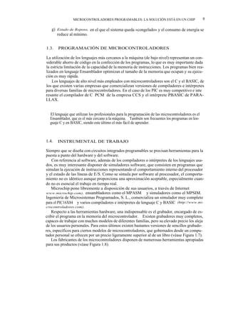 MICROCONTROLADORES PROGRAMABLES: LA SOLUCIÓN ESTÁ EN UN CHIP                        9

   g) Estado de Reposo, en el que el sistema queda «congelado» y el consumo de energía se
      reduce al mínimo.


1.3.   PROGRAMACIÓN DE MICROCONTROLADORES

La utilización de los lenguajes más cercanos a la máquina (de bajo nivel) representan un con-
siderable ahorro de código en la confección de los programas, lo que es muy importante dada
la estricta limitación de la capacidad de la memoria de instrucciones. Los programas bien rea-
lizados en lenguaje Ensamblador optimizan el tamaño de la memoria que ocupan y su ejecu-
ción es muy rápida.
    Los lenguajes de alto nivel más empleados con microcontroladores son el C y el BASIC, de
los que existen varias empresas que comercializan versiones de compiladores e intérpretes
para diversas familias de microcontroladores. En el caso de los PIC es muy competitivo e inte
resante el compilador de C PCM de la empresa CCS y el intérprete PBASIC de PARA-
LLAX.


  El lenguaje que utilizan los profesionales para la programación de las microcontroladores es el
  Ensamblador, que es el más cercano a la máquina. También son frecuentes los programas en len-
  guaje C y en BASIC, siendo este último el más fácil de aprender.



1.4.   INSTRUMENTAL DE TRABAJO

Siempre que se diseña con circuitos integrados programables se precisan herramientas para la
puesta a punto del hardware y del software.
   Con referencia al software, además de los compiladores o intérpretes de los lenguajes usa-
dos, es muy interesante disponer de simuladores software, que consisten en programas que
simulan la ejecución de instrucciones representando el comportamiento interno del procesador
y el estado de las líneas de E/S. Como se simula por software al procesador, el comporta-
miento no es idéntico aunque proporciona una aproximación aceptable, especialmente cuan-
do no es esencial el trabajo en tiempo real.
   Microchip pone libremente a disposición de sus usuarios, a través de Internet (http://
www.microchip.com), ensambladores como el MPASM y simuladores como el MPSIM.
Ingeniería de Microsistemas Programados, S. L., comercializa un simulador muy completo
para el PIC16X84 y varios compiladores e intérpretes de lenguaje C y BASIC (http://www.mi-
crocontroladores.com).
   Respecto a las herramientas hardware, una indispensable es el grabador, encargado de es-
cribir el programa en la memoria del microcontrolador. Existen grabadores muy completos,
capaces de trabajar con muchos modelos de diferentes familias, pero su elevado precio los aleja
de los usuarios personales. Para estos últimos existen bastantes versiones de sencillos grabado-
res, específicos para ciertos modelos de microcontroladores, que gobernados desde un compu-
tador personal se ofrecen por un precio ligeramente superior al de un libro (véase Figura 1.7).
   Los fabricantes de los microcontroladores disponen de numerosas herramientas apropiadas
para sus productos (véase Figura 1.8).
 