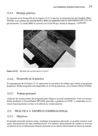 LOS PRIMEROS DISEÑOS PRÁCTICOS          219

12.4.5.   Montaje práctico
Se muestra en la fotografía de la Figura 12.12. Conectar la alimentación del [nódulo PRO-
TO'PIC. Las señales de entrada RA0 y RAl se conectan con los interruptores E0 y El res-
pectivamente. La salida RBO se conecta con el led S0 que simula la Iámpara a gobernar.




12.4.6.    Desarrollo de la práctica
El organigrama de la Figura 12.13 representa la secuencia de trabajo que realiza el programa
propuesto. Dicho programa está disponible en el CD de prácticas, en el fichero PRACTIASM.


12.4.7.    Trabajo personal
Analizar las instrucciones del programa para llegar a su total comprensión. Una vez ensam-
blado mediante el Ensamblador MPASM, proceder a grabarlo en el PIC y comprobar su co-
rrecto funcionamiento en base a la tabla de la verdad anterior.


12.5.     PRÁCTICA 3: EJEMPLO COMBINACIONAL
12.5.1.    Objetivos
El ejemplo pretende mostrar cómo, mediante el programa adecuado, es posible resolver cual-
quier automatismo de tipo combinacionel. Un número determinado de salidas se activan
en función de las combinaciones binarias presentes en un número determinado de líneas de entrada.
 