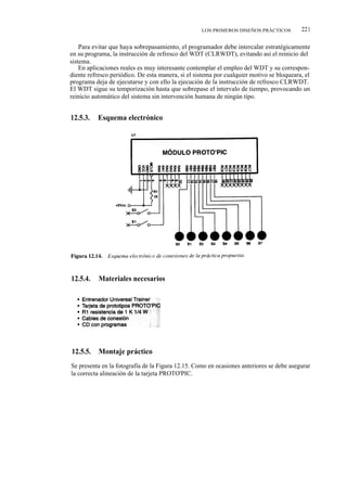 LOS PRIMEROS DISEÑOS PRÁCTICOS         221

    Para evitar que haya sobrepasamiento, el programador debe intercalar estratégicamente
en su programa, la instrucción de refresco del WDT (CLRWDT), evitando así el reinicio del
sistema.
    En aplicaciones reales es muy interesante contemplar el empleo del WDT y su correspon-
diente refresco periódico. De esta manera, si el sistema por cualquier motivo se bloqueara, el
programa deja de ejecutarse y con ello la ejecución de la instrucción de refresco CLRWDT.
El WDT sigue su temporización hasta que sobrepase el intervalo de tiempo, provocando un
reinicio automático del sistema sin intervención humana de ningún tipo.


12.5.3.   Esquema electrónico




12.5.4.    Materiales necesarios




12.5.5.    Montaje práctico
Se presenta en la fotografía de la Figura 12.15. Como en ocasiones anteriores se debe asegurar
la correcta alineación de la tarjeta PROTO'PIC.
 