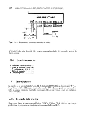 224      MICROCONTROLADORES «PIC». DISEÑO PRÁCTICO DE APLICACIONES




RAO y RA 1. La señal de salida RBO se conecta con el zumbador del entrenador a modo de
alarma sonora.



12.6.4.     Materiales necesarios




12.6.5.    Montaje práctico
Se muestra en la fotografía de la Figura 12.18. La tarjeta PROTO'PIC se alimenta con +5 Vcc.
Los pulsadores E10 y E11 se conectan con las entradas RAO y RA1, respectivamente. La salida
RBO se conecta bien con el zumbador presente en el Universal Trainer o bien con cualquiera
de los led SO-S7.


12.6.6.    Desarrollo de la práctica
El programa fuente se encuentra en el fichero PRACT4.ASM del CD de prácticas y se corres-
ponde con el organigrama de trabajo que se muestra en la Figura 12.19.
 