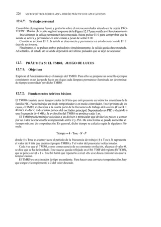 226       MICROCONTROLADORES «PIC». DISEÑO PRÁCTICO DE APLICACIONES


12.6.7.     Trabajo personal

Ensamblar el programa fuente y grabarlo sobre el microcontrolador situado en la tarjeta PRO-
TO'PIC. Montar el circuito según el esquema de la Figura 12.17 para verificar el funcionamiento.
    Inicialmente la salida permanece desconectada. Basta pulsar E10 para comprobar que la
salida se activa y permanece en este estado a pesar de soltar E10.
   Cuando se acciona E l 1, la salida se desconecta y permanece en estado aun cuando E l 1
deje de accionarse.
   Finalmente, si se pulsan ambos pulsadores simultáneamente, la salida queda desconectada.
Al soltarlos, el estado de la salida dependerá del último pulsador que se dejó de accionar.



12.7.     PRÁCTICA 5: EL TMR0, JUEGO DE LUCES
12.7.1.     Objetivos

Explicar el funcionamiento y el manejo del TMR0. Para ello se propone un sencillo ejemplo
consistente en un juego de luces en el que cada lámpara permanece iluminada un determina-
do tiempo controlado por dicho TMR0.


12.7.2.    Fundamentos teóricos básicos

El TMR0 consiste en un temporizador de 8 bits que está presente en todos los miembros de la
familia PIC. Puede trabajar en modo temporizador o en modo controlador. En el primero de los
casos, el TMR0 evoluciona a la cuarta parte de la frecuencia de trabajo del sistema (Fosc/4 =
4Tosc), es decir, cada cuatro pulsos del oscilador principal. Suponiendo un PIC trabajando a
una frecuencia de 4 MHz, la evolución del TMR0 se produce cada 1 ps.
   El TMR0 puede trabajar asociado a un divisor o preescaler que divide los pulsos a contar
por un valor seleccionable comprendido entre 2 y 256. De esta forma se puede aumentar el
tiempo máximo de temporización. En general, dicho tiempo se calcula según la siguiente fór-
mula:



donde 4 x Tose es cuatro veces el período de la frecuencia de trabajo (4 x Tosc), N representa
el valor de 8 bits que cuenta el propio TMR0 y P el valor del preescaler seleccionado.
    Cada vez que el TMR0, como consecuencia de su constante evolución, alcanza el valor 0,
se dice que se ha desbordado. Este suceso queda reflejado en el bit TOIF del registro INTCON,
que se pone a nivel « 1 ». Este bit habrá que reponerlo a nivel «0» si se desea controlar una nueva
temporización.
    El TMR0 es un contador de tipo ascendente. Para hacer una correcta temporización, hay
que cargar el complemento a 2 del valor deseado.
 