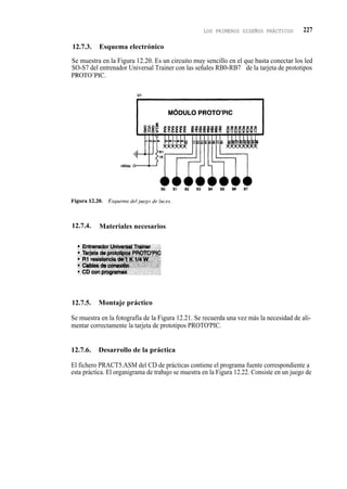 LOS PRIMEROS DISEÑOS PRÁCTICOS         227

12.7.3.    Esquema electrónico

Se muestra en la Figura 12.20. Es un circuito muy sencillo en el que basta conectar los led
SO-S7 del entrenador Universal Trainer con las señales RB0-RB7 de la tarjeta de prototipos
PROTO' PIC.




12.7.4.    Materiales necesarios




12.7.5.   Montaje práctico

Se muestra en la fotografía de la Figura 12.21. Se recuerda una vez más la necesidad de ali-
mentar correctamente la tarjeta de prototipos PROTO'PIC.


12.7.6.   Desarrollo de la práctica

El fichero PRACT5.ASM del CD de prácticas contiene el programa fuente correspondiente a
esta práctica. El organigrama de trabajo se muestra en la Figura 12.22. Consiste en un juego de
 