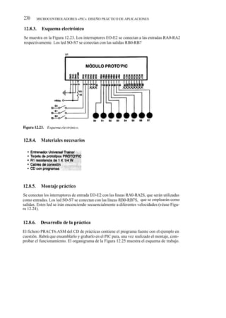 230       MICROCONTROLADORES «PIC». DISEÑO PRÁCTICO DE APLICACIONES


12.8.3.     Esquema electrónico
Se muestra en la Figura 12.23. Los interruptores EO-E2 se conectan a las entradas RA0-RA2
respectivamente. Los led SO-S7 se conectan con las salidas RB0-RB7




12.8.4.     Materiales necesarios




12.8.5.     Montaje práctico
Se conectan los interruptores de entrada EO-E2 con las líneas RA0-RA2S, que serán utilizadas
como entradas. Los led SO-S7 se conectan con las líneas RB0-RB7S, que se emplearán como
salidas. Estos led se irán encenciendo secuencialmente a diferentes velocidades (véase Figu-
ra 12.24).


12.8.6.     Desarrollo de la práctica
El fichero PRACT6.ASM del CD de prácticas contiene el programa fuente con el ejemplo en
cuestión. Habrá que ensamblarlo y grabarlo en el PIC para, una vez realizado el montaje, com-
probar el funcionamiento. El organigrama de la Figura 12.25 muestra el esquema de trabajo.
 