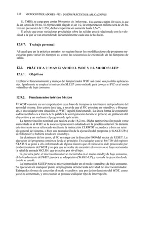 232       MICROCONTROLADORES «PIC». DISEÑO PRÁCTICO DE APLICACIONES


   EL TMR0, se carga para contar 50 eventos de 1microseg.. Esta cuenta se repite 200 veces, lo que
da un lapsus de 10 ms. Si el preescaler elegido es de 1:2, la temporización mínima será de 20 ms.
Con un preescaler de 1:256, dicha temporización aumenta hasta 2,56"".
   El efecto que estas variaciones producirán sobre las salidas estará relacionado con la velo-
cidad a la que se van encendiendo secuencialmente cada una de las luces.


12.8.7.     Trabajo personal

Al igual que en la práctica anterior, se sugiere hacer las modificaciones de programa ne-
cesarias para variar los tiempos así como las secuencias de encendido de las lámparas de
salida.


12.9.     PRÁCTICA 7: MANEJANDO EL WDT Y EL MODO SLEEP
12.9.1.     Objetivos

Explicar el funcionamiento y manejo del temporizador WDT así como sus posibles aplicacio-
nes. Igualmente se emplea la instrucción SLEEP como método para colocar el PIC en el modo
«standby» de bajo consumo.


12.9.2.     Fundamentos teóricos básicos

 El WDT consiste en un temporizador cuya base de tiempos es totalmente independiente del
 resto del sistema. Esto quiere decir que, a pesar de que el PIC estuviera en «standby», o bloquea-
 do, o en cualquier otra situación, el WDT seguirá funcionando. La única forma de conectarlo
 o desconectarlo es a través de la palabra de configuración durante el proceso de grabación del
 dispositivo y no mediante el programa de aplicación.
     La temporización nominal que realiza es de 18,2 ms. Dicha temporización puede verse
 aumentada si al WDT se le asocia el preescaler estudiado en la práctica anterior. Si durante
este intervalo no es refrescado mediante la instrucción CLRWDT se produce o bien un reini
cio general del sistema, o bien una reanudación de la ejecución del programa («WAKE-UP»)
si el dispositivo hubiera estado en «standby».
     En el primero de los casos, el PC se carga con la dirección 0000 del vector de RESET. La
ejecución del programa comienza desde el principio. En cualquier caso el bit/TO# del registro
STATUS se pone a «0» informando de alguna manera que el reinicio ha sido provocado por
desbordamiento del WDT y no por que se acabe de encender el sistema o se haya accionado
l a señal de entrada MCLR#, que es activa por nivel bajo.
     Si, por otra parte, el microcontrolador se encontraba en el modo standby de bajo consumo,
el desbordamiento del WDT provoca su «despertar» (WAKE-UP) y reanuda la ejecución desde
donde se quedó.
     La instrucción SLEEP pone al microcontrolador en el modo «standby» de bajo consumo.
Su ejecución en cualquier punto del programa detiene toda actividad del microcontrolador.
Existen dos formas de cancerlar el modo «standby»: una por desbordamiento del WDT, como
ya se ha comentado, y otra cuando se produce cualquier tipo de interrupción.
 