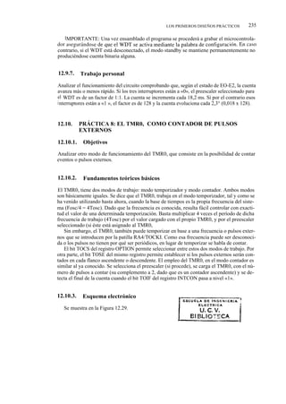LOS PRIMEROS DISEÑOS PRÁCTICOS          235

   IMPORTANTE: Una vez ensamblado el programa se procederá a grabar el microcontrola-
dor asegurándose de que el WDT se activa mediante la palabra de configuración. En caso
contrario, si el WDT está desconectado, el modo standby se mantiene permanentemente no
produciéndose cuenta binaria alguna.


12.9.7.    Trabajo personal

Analizar el funcionamiento del circuito comprobando que, según el estado de EO-E2, la cuenta
avanza más o menos rápido. Si los tres interruptores están a «0», el preescaler seleccionado para
el WDT es de un factor de 1:1. La cuenta se incrementa cada 18,2 ms. Si por el contrario esos
i nterruptores están a «1 », el factor es de 128 y la cuenta evoluciona cada 2,3° (0,018 x 128).



12.10.     PRÁCTICA 8: EL TMR0, COMO CONTADOR DE PULSOS
           EXTERNOS

12.10.1.    Objetivos

Analizar otro modo de funcionamiento del TMR0, que consiste en la posibilidad de contar
eventos o pulsos externos.


12.10.2.    Fundamentos teóricos básicos

El TMR0, tiene dos modos de trabajo: modo temporizador y modo contador. Ambos modos
son básicamente iguales. Se dice que el TMR0, trabaja en el modo temporizador, tal y como se
ha venido utilizando hasta ahora, cuando la base de tiempos es la propia frecuencia del siste-
ma (Fosc/4 = 4Tosc). Dado que la frecuencia es conocida, resulta fácil controlar con exacti-
tud el valor de una determinada temporización. Basta multiplicar 4 veces el período de dicha
frecuencia de trabajo (4Tosc) por el valor cargado con el propio TMR0, y por el preescaler
seleccionado (si éste está asignado al TMR0,
   Sin embargo, el TMR0, también puede temporizar en base a una frecuencia o pulsos exter-
nos que se introducen por la patilla RA4/TOCKI. Como esa frecuencia puede ser desconoci-
da o los pulsos no tienen por qué ser periódicos, en lugar de temporizar se habla de contar.
   El bit TOCS del registro OPTION permite seleccionar entre estos dos modos de trabajo. Por
otra parte, el bit TOSE del mismo registro permite establecer si los pulsos externos serán con-
tados en cada flanco ascendente o descendente. El empleo del TMR0, en el modo contador es
similar al ya conocido. Se selecciona el preescaler (si procede), se carga el TMR0, con el nú-
mero de pulsos a contar (su complemento a 2, dado que es un contador ascendente) y se de-
tecta el final de la cuenta cuando el bit TOIF del registro INTCON pasa a nivel «1».


12.10.3.    Esquema electrónico

   Se muestra en la Figura 12.29.
 