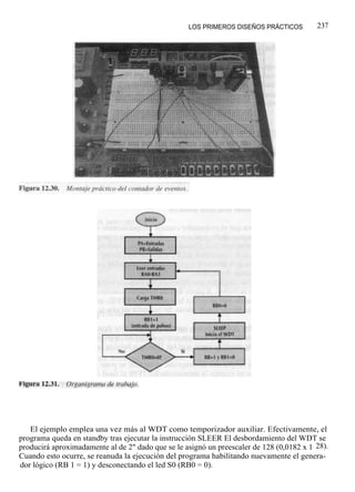 LOS PRIMEROS DISEÑOS PRÁCTICOS         237




   El ejemplo emplea una vez más al WDT como temporizador auxiliar. Efectivamente, el
programa queda en standby tras ejecutar la instrucción SLEER El desbordamiento del WDT se
producirá aproximadamente al de 2" dado que se le asignó un preescaler de 128 (0,0182 x 1 28).
Cuando esto ocurre, se reanuda la ejecución del programa habilitando nuevamente el genera-
dor lógico (RB 1 = 1) y desconectando el led S0 (RB0 = 0).
 