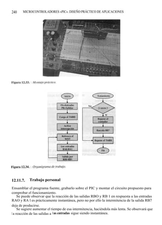 240    MICROCONTROLADORES «PIC». DISEÑO PRÁCTICO DE APLICACIONES




12.11.7.    Trabajo personal

Ensamblar el programa fuente, grabarlo sobre el PIC y montar el circuito propuesto para
comprobar el funcionamiento.
     Se puede observar que la reacción de las salidas RBO y RB 1 en respuesta a las entradas
RAO y RA l es prácticamente instantánea, pero no por ello la intermitencia de la salida RB7
deja de producirse.
     Se sugiere aumentar el tiempo de esa intermitencia, haciéndola más lenta. Se observará que
l a reacción de las salidas a l as entradas sigue siendo instantánea.
 