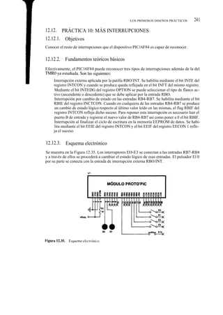 LOS PRIMEROS DISEÑOS PRÁCTICOS          241

12.12.    PRÁCTICA 10: MÁS INTERRUPCIONES
12.12.1. Objetivos
Conocer el resto de interrupciones que el dispositivo PIC16F84 es capaz de reconocer.


12.12.2. Fundamentos teóricos básicos
Efectivamente, el PIC16F84 puede reconocer tres tipos de interrupciones además de la del
TMR0, ya estudiada. Son las siguientes:
     Interrupción externa aplicada por la patilla RBO/INT. Se habilita mediante el bit INTE del
     registro INTCON y cuando se produce queda reflejada en el bit INFT del mismo registro.
     Mediante el bit INTEDG del registro OPTION se puede seleccionar el tipo de flanco ac-
     tivo (ascendente o descedente) que se debe aplicar por la entrada RBO.
     Interrupción por cambio de estado en las entradas RB4-RB7. Se habilita mediante el bit
     RBIE del registro INCTCON. Cuando en cualquiera de las entradas RB4-RB7 se produce
     un cambio de estado lógico respecto al último valor leído en las mismas, el flag RBIF del
     registro INTCON refleja dicho suceso. Para reponer esta interrupción es necesario leer el
     puerto B de entrada y registrar el nuevo valor de RB4-RB7 así como poner a 0 el bit RBIF.
     Interrupción al finalizar el ciclo de escritura en la memoria EEPROM de datos. Se habi-
     lita mediante el bit EEIE del registro INTCON y el bit EEIF del registro EECON 1 refle-
     ja el suceso.


12.12.3. Esquema electrónico
Se muestra en la Figura 12.35. Los interruptores EO-E3 se conectan a las entradas RB7-RB4
y a través de ellos se procederá a cambiar el estado lógico de esas entradas. El pulsador El 0
por su parte se conecta con la entrada de interrupción externa RBO/INT.
 