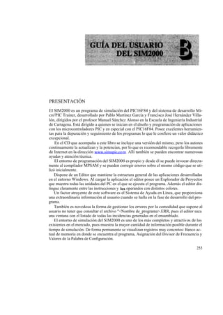 PRESENTACIÓN
El SIM2000 es un programa de simulación del PIC16F84 y del sistema de desarrollo Mi-
cro'PIC Trainer, desarrollado por Pablo Martínez García y Francisco José Hernández Villa-
lón, dirigidos por el profesor Manuel Sánchez Alonso en la Escuela de Ingeniería Industrial
de Cartagena. Está dirigido a quienes se inician en el diseño y programación de aplicaciones
con los microcontroladores PIC y en especial con el PIC16F84. Posee excelentes herramien-
tas para la depuración y seguimiento de los programas lo que le confiere un valor didáctico
excepcional.
    En el CD que acompaña a este libro se incluye una versión del mismo, pero los autores
continuamente la actualizan y la potencian, por lo que es recomendable recogerla libremente
de Internet en la dirección www.simupic.co m. Allí también se pueden encontrar numerosas
ayudas y atención técnica.
    El entorno de programación del SIM2000 es propio y desde él se puede invocar directa-
mente al compilador MPSAM y se pueden corregir errores sobre el mismo código que se uti-
lizó inicialmente.
    Dispone de un Editor que mantiene la estructura general de las aplicaciones desarrolladas
en el entorno Windows. Al cargar la aplicación el editor posee un Explorador de Proyectos
que muestra todas las unidades del PC en el que se ejecuta el programa. Además el editor dis-
tingue claramente entre las instrucciones y los operandos con distintos colores.
    Un factor atrayente de este software es el Sistema de Ayuda en Línea, que proporciona
una extraordinaria información al usuario cuando se halla en la fase de desarrollo del pro-
grama.
    También es novedosa la forma de gestionar los errores por la comodidad que supone al
usuario no tener que consultar el archivo "<Nombre de_programa>.ERR, pues el editor saca
una ventana con el listado de todas las incidencias generadas en el ensamblado.
    El entorno de simulación del SIM2000 es uno de los más completos y atractivos de los
existentes en el mercado, pues muestra la mayor cantidad de información posible durante el
tiempo de simulación. De forma permanente se visualizan registros muy concretos: Banco ac-
tual de memoria en donde se encuentra el programa, Asignación del Divisor de Frecuencia y
Valores de la Palabra de Configuración.

                                                                                         255
 