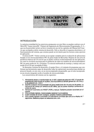 INTRODUCCIÓN
La práctica totalidad de los ejercicios propuestos en este libro se pueden realizar con el
Micro'PIC Trainer (microPIC Trainer) de Ingeniería de Microsistemas Programados, S. L.,
que nos ha permitido incluir un breve resumen de uno de los capítulos del Manual del Usua-
rio que acompaña a dicho sistema de desarrollo. Sólo se describe el esquema electrónico y el
funcionamiento del sistema, que creemos puede ser de interés para los lectores como ejercicio
de aplicación.
    El sistema microPIC Trainer consiste en un equipo completo para la evaluación de aplicaciones
basadas en los microcontroladores PIC de gama media de Microchip. Dispone de una serie de
periféricos básicos de E/S con los que se puede verificar el funcionamiento de una aplicación,
así como la circuitería necesaria para la grabación de todos los modelos de microcontroladores
PIC de gama media de 18 y 28 patitas. Un tutorial multimedia de montaje y manejo está con-
tenido en el CD que acompaña al libro.
    Se denomina «sistema de desarrollo» el equipo físico y el conjunto de programas que con-
forman una herramienta capaz de desarrollar todas las operaciones necesarias para diseñar un
proyecto basado, en este caso, en un microcomputador programable, que al estar incorporado
en un circuito integrado recibe el nombre de microcontrolador.
    Las características del sistema son las siguientes:




                                                                                             257
 