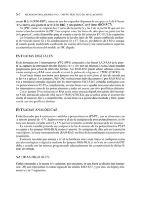 260    MICROCONTROLADORES «PIC». DISEÑO PRÁCTICO DE APLICACIONES

puerta B de 8 (RB0-RB7), mientras que los segundos disponen de una puerta A de 6 líneas
(RAO-RB5), una puerta B de 8 (RBO-RB7) y una puerta C de 8 líneas (RCO-RC7).
    En pPIC Uainer se emplean las 5 líneas de la puerta A y las 8 de la puerta B, que son co-
munes a los dos modelos de PIC. En cualquier caso, las líneas de estas puertas, junto con las
de la puerta C, están disponibles para el usuario a través del conector PIC-BUS de expansión.
    La frecuencia de trabajo para cualquiera de los dos tipos de PIC queda establecida median-
te el cristal de cuarzo X1 y los condensadores C6 y C7. Esta es, por defecto, de 4 MHz, aunque
el usuario puede modificarla cambiando los valores del cristal y los condensadores según las
características técnicas del modelo de PIC elegido.


ENTRADAS DIGITALES
Están formadas por 5 interruptores (SW2-SW6) conectados a las líneas RAO-RA4 de la puer-
ta A, capaces de introducir niveles lógicos «1» y «0» por las mismas. Dichas líneas pueden
programarse para actuar de diferentes formas. Así, RAO-RA3 puede actuar, además, como en-
tradas analógicas y RA4 como entrada exterior de pulsos de reloj para el TMRO (TOCKI).
    Estas líneas tienen asociados unos jumpers con los que se selecciona el tipo de entrada que
se les va a aplicar. Los jumpers J8(0)-J8(3) seleccionan individualmente si por RAO-RA3 se
van a introducir entradas digitales con los interruptores SW2-SW5, entradas analógicas con
los potenciómetros P2-P5 o, simplemente, si estas líneas van a quedar desconectadas tanto de
los interruptores como de los potenciómetros y poder así usarse con otros periféricos distintos.
    Con el jumper J9 se selecciona si RA4 actúa como entrada digital procedente del interrup-
tor SW6, entrada de señal de reloj para el TMRO (TOCKI), que se aplica desde el exterior me-
diante el conector J2(1), o simplemente, si esta línea va a quedar desconectada y libre, poder
usarla con otro periférico distinto.

ENTRADAS ANALÓGICAS
Están formadas por 4 resistencias variables o potenciómetros (P2-P5), que se alimentan con
l a tensión general de +5 V. Según se mueva el eje de cualquiera de estos potenciómetros, se ob-
tiene una tensión variable entre 0 y 5 V por los terminales centrales (cursores) de los mismos.
     La tensión variable presente en cualquiera de los 4 cursores de los potenciómetros P2-P5
va a parar a los jumpers J8(0)-J8(3), respectivamente. Si cualquiera de ellos está en la posición
«analógico», la línea correspondiente (RAO-RA3) recibirá dicha tensión para su posterior pro-
cesamiento.
     Conviene recordar que aunque a nivel de hardware una o más líneas se configuren como
entradas analógicas o digitales mediante los jumpers J8(0)-J8(3), el sofware de control del PIC
debe ir acorde con las mismas, programando adecuadamente las características de dichas lí-
neas de entrada.

SALIDAS DIGITALES
Están conectadas a la puerta B y consisten, por una parte, en una barra de diodos leds lumino-
sos (D8) que representan el estado lógico de las señales RBO-RB7, y por otra, un display alfa-
numérico de 7 segmentos.
 