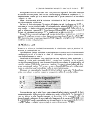 APÉNDICE C - BREVE DESCRIPCIÓN DEL « MICRO'PIC TRAINER»          261




EL MÓDULO LCD
Se trata de un módulo de visualización alfanumérico de cristal líquido, capaz de presentar 21í-
neas con 16 caracteres cada una.
   Aplicándole los códigos necesarios se puede provocar diferentes efectos de visualización
como parpadeo, scroll, activación de un cursor, etc. Incluso es posible la generación de nuevos
caracteres definidos por el usuario.
   Las 8 líneas de datos DO-D7 están conectadas con las 8 líneas de la puerta B (RBO-RB7).
Esta puerta, a veces, actúa como salida del PIC y entrada hacia el módulo. Por ella se le apli-
can los diferentes códigos de control para realizar diferentes efectos de visualización, así
como los códigos ASCII de los caracteres a visualizar. En otras ocasiones la Puerta B debe
actuar como entrada hacia el PIC, ya que a su través el módulo LCD devuelve códigos indi-
cando su estado interno, el contenido del buffer de memoria interna, etc.
   El módulo está conectado a las líneas RAO, RA1 y RA2 de la puerta A del PIC. Estas líneas
actúan como salida y se emplean para enviar las siguientes señales de control al módulo:
 