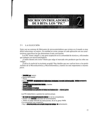 2.1.   LA ELECCIÓN

Entre casi un centenar de fabricantes de microcontroladores que existen en el mundo es muy
difícil seleccionar «el mejor». En realidad no existe, porque en cada aplicación son sus carac-
terísticas específicas las que determinan el más conveniente.
    Los PIC tienen «ángel» y una gran aceptación en la comunidad de técnicos y aficionados
que trabajan con microcontroladores.
    ¿Cuánto durará este éxito? Hasta que salga al mercado otro producto que les robe esa
imagen.
    ¿Cuál es la razón de la excelente acogida? Hay detalles que nos vuelven locos a los profe-
sionales de la Microelectrónica y Microinformática; citamos los más importantes a nuestro
juicio.



  • Sencillez de manejo
  • Buena isftormación
  •          ,
    Precio
  • Buen prbmedio de parámetros: velocidad, consumo, tamaño, alimentación, ~ígo compacto,
    etcétera
  • Herr~s de deaarrOUo tkilel y baratas
  • Diseño rápido
  + Disponibilidad inmediata
  • Compatib+lidad dei software en todos los modelos de la misma gama

  Los PIC deslumbran a quienes los usamos porque;
  • Su coste es comparativamente inferior al de los competidores
  • Poseen una elevada velocidad de funcionamiento
  • Tienen un juego reducido de instrucciones; 35 en la gama media
  • Los programas son cornpactos
  • Bajo c onsumo:unido a un amplio rango de voltajes de alimentación ,


                                                                                            15
 