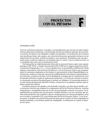 INTRODUCCIÓN

Ante las numerosas peticiones, consultas y recomendaciones que nos han enviado muchos
lectores particulares, profesores y profesionales durante las primeras ediciones de esta obra,
los autores nos hemos visto obligados a añadir este apéndice, el cual describe, de la manera
más sencilla que hemos sido capaces, una colección de proyectos que pueden realizarse con un
material fácil de encontrar, sencillo de manejar y muy económico. Pretendemos que esta apor-
tación anime a todos los indecisos y les permita coger el «vuelo». Una vez estén en el aire, ya
se arreglarán ellos solos, por la cuenta que les tiene.
    Para desarrollar las implementaciones físicas de los proyectos hemos usado como soporte
principal el PIC16F84 y la placa de prototipos PIC18-ME de la empresa Ingeniería de Mi-
crosistemas Programados, S. L., a la que agradecemos su inestimable colaboración. Dicha
empresa comercializa un kit de Proyectos Básicos y otro de Proyectos Típicos que contienen
todos los elementos empleados en los diseños, lo que permitirá su fácil disponibilidad a los
lectores que residan en zonas que carezcan de establecimientos electrónicos especializados o
no estén muy versados en el tema. Con la finalidad de conseguir que los materiales de estos
kits puedan utilizarse en todas las aplicaciones propuestas, y en otras que acometa el usuario,
se recomienda una placa Protoboard para el montaje sin soldadura. Se recomienda además el
uso del sistema de desarrollo MicroPic'Tralner, ya descrito en un apéndice anterior, para la
puesta a punto del software.
    La primera parte de este apéndice está destinada a describir, con todo lujo de detalles, cin-
co proyectos sencillos que emplean los componentes del Kit de Proyectos Básicos, resueltos
íntegramente y acompañado cada uno de ellos de una pequeña variación sin resolver. En la
segunda parte se exponen otros tres proyectos, también resueltos y con una variación, que uti-
lizan unos periféricos más versátiles y típicos en aplicaciones con microcontroladores, como
son el teclado y la pantalla LCD, y que forman parte del Kit de Proyectos Típicos. Ya en la ter-
cera parte, se propone una colección de proyectos para que los resuelva el lector empleando los
mismos materiales y con distintos grados de complejidad. A continuación se expone el índice
de este anexo:



                                                                                            279
 