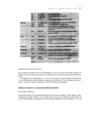 APÉNDICE F - PROYECTOS CON EL PIC 16F84       285




Propuesta de un nuevo proyecto

Para comenzar a diseñar con microcontroladores, y una vez que ha sido capaz de poner en
marcha el proyecto que hemos descrito, le proponemos un ejercicio para que lo implemente
usted.
   Se dispone de tres interruptores, 11, 12 e 13, con los que se desea controlar un diodo LED
«L», de tal forma que debe encenderse cuando dos, «y sólo dos», de los interruptores estén ce-
rrados. En todas las demás situaciones el diodo LED debe estar apagado.




Enunciado y objetivos

Se trata de simular el funcionamiento de las tres luces de un semáforo (verde, ámbar y roja)
mediante tres diodos LED (L1, L2 y L3) de entre los diez de que dispone una barra DIL. El
control del encendido y apagado de los LED se realiza mediante los microrruptores 11 e 12 de
 