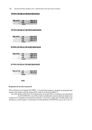 292    MICROCONTROLADORES «PIC». DISEÑO PRÁCTICO DE APLICACIONES




Propuesta de un nuevo proyecto

Para continuar con el manejo del TMR0 y el control de tiempos se propone un programa que
maneje ocho diodos LED de la barra DIL usada en el Proyecto Básico 2.
    Los ocho diodos LED (LO-L7) de menos peso de la barra DIL se conectan a las ocho líneas
(RB0-RB7) de la PUERTAB. Los LED se irán encendiendo secuencialmente durante un
tiempo de 0,1 segundos de izquierda a derecha, o viceversa, según que el estado lógico que
introduzca el microrruptor 10 conectado a la línea RAO de la PUERTAA sea un «0» o un «1»
 