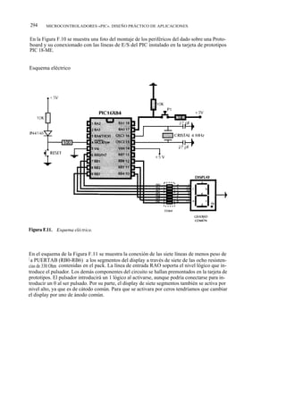 294     MICROCONTROLADORES «PIC». DISEÑO PRÁCTICO DE APLICACIONES


En la Figura F.10 se muestra una foto del montaje de los periféricos del dado sobre una Proto-
board y su conexionado con las líneas de E/S del PIC instalado en la tarjeta de prototipos
PIC 18-ME.


Esquema eléctrico




En el esquema de la Figura F.11 se muestra la conexión de las siete líneas de menos peso de
l a PUERTAB (RB0-RB6) a los segmentos del display a través de siete de las ocho resisten-
cias de 330 Ohm contenidas en el pack. La línea de entrada RAO soporta el nivel lógico que in-
troduce el pulsador. Los demás componentes del circuito se hallan premontados en la tarjeta de
prototipos. El pulsador introducirá un 1 lógico al activarse, aunque podría conectarse para in-
troducir un 0 al ser pulsado. Por su parte, el display de siete segmentos también se activa por
nivel alto, ya que es de cátodo común. Para que se activara por ceros tendríamos que cambiar
el display por uno de ánodo común.
 