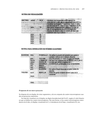 APÉNDICE F - PROYECTOS CON EL PIC 16F84        297




Propuesta de un nuevo proyecto

Se dispone de un display de siete segmentos y de un conjunto de cuatro microrruptores usa-
dos en proyectos anteriores.
   Se trata de visualizar en el display un dígito hexadecimal del 0 al F, según el valor binario
en que se hallen los cuatro microrruptores. De esta forma, si los cuatro microrruptores intro-
ducen nivel alto, el display visualizará la F; si introducen nivel bajo, visualizará el 0, etc.
 