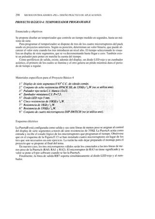 298    MICROCONTROLADORES «PIC». DISEÑO PRÁCTICO DE APLICACIONES




Enunciado y objetivos

Se propone diseñar un temporizador que controle un tiempo medido en segundos, hasta un má-
ximo de siete.
    Para programar el temporizador se dispone de tres de los cuatro microrruptores del pack
usado en proyectos anteriores. Según su posición, determinan un valor binario, que puede al-
canzar el valor siete cuando los tres introducen un nivel alto. El tiempo seleccionado lo visua-
liza un display de siete segmentos, que se va decrementando hasta llegar a cero. También exis-
te un pulsador para poner en marcha la cuenta del tiempo.
    Como periféricos de salida, existe, además del display, un diodo LED rojo y un zumbador
acústico, el primero de los cuales se ilumina y el otro genera un pitido mientras dura el perío-
do de tiempo a regular.



Materiales específicos para el Proyecto Básico 4




Esquema eléctrico
 