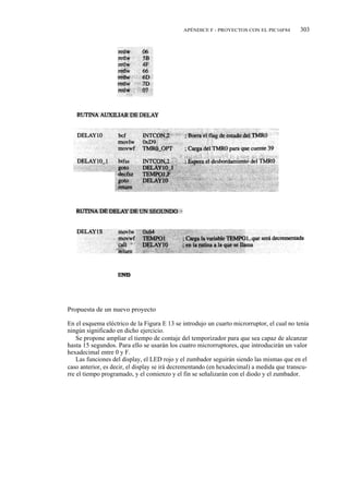 APÉNDICE F - PROYECTOS CON EL PIC16F84        303




Propuesta de un nuevo proyecto

En el esquema eléctrico de la Figura E 13 se introdujo un cuarto microrruptor, el cual no tenía
ningún significado en dicho ejercicio.
    Se propone ampliar el tiempo de contaje del temporizador para que sea capaz de alcanzar
hasta 15 segundos. Para ello se usarán los cuatro microrruptores, que introducirán un valor
hexadecimal entre 0 y F.
    Las funciones del display, el LED rojo y el zumbador seguirán siendo las mismas que en el
caso anterior, es decir, el display se irá decrementando (en hexadecimal) a medida que transcu-
rre el tiempo programado, y el comienzo y el fin se señalizarán con el diodo y el zumbador.
 