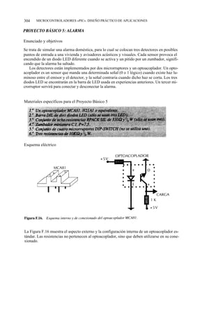 304    MICROCONTROLADORES «PIC». DISEÑO PRÁCTICO DE APLICACIONES




Enunciado y objetivos

Se trata de simular una alarma doméstica, para lo cual se colocan tres detectores en posibles
puntos de entrada a una vivienda y avisadores acústicos y visuales. Cada sensor provoca el
encendido de un diodo LED diferente cuando se activa y un pitido por un zumbador, signifi-
cando que la alarma ha saltado.
   Los detectores están implementados por dos microrruptores y un optoacoplador. Un opto-
acoplador es un sensor que manda una determinada señal (0 o 1 lógico) cuando existe haz lu-
minoso entre el emisor y el detector, y la señal contraria cuando dicho haz se corta. Los tres
diodos LED se encontrarán en la barra de LED usada en experiencias anteriores. Un tercer mi-
crorruptor servirá para conectar y desconectar la alarma.


Materiales específicos para el Proyecto Básico 5




Esquema eléctrico




La Figura F.16 muestra el aspecto externo y la configuración interna de un optoacoplador es-
tándar. Las resistencias no pertenecen al optoacoplador, sino que deben utilizarse en su cone-
xionado.
 