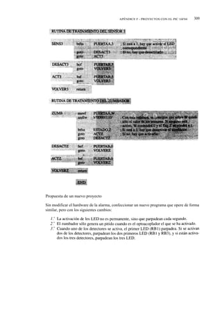 APÉNDICE F - PROYECTOS CON EL PIC 16F84     309




Propuesta de un nuevo proyecto

Sin modificar el hardware de la alarma, confeccionar un nuevo programa que opere de forma
similar, pero con los siguientes cambios:
 