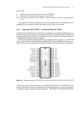 MICROCONTROLADORES DE 8 BITS: LOS «PIC»            19

SOLUCIÓN

C:   Significa que la memoria de instrucciones es EEPROM.
F: Indica que la memoria de instrucciones es tipo Flash.
CR: La memoria de instrucciones es ROM y se graba en fábrica. Sólo se usa para grandes
     series.

   En la Figura 2.4 se ofrece el diagrama de conexiones del PIC 16C74 de 40 patitas, que es un
paradigma de la variedad de recursos que pueden incluir los PIC de esta gama.


2.2.3.   Gama alta: PIC17CXXX              con instrucciones de 16 bits
Se alcanzan las 58 instrucciones de 16 bits en el repertorio y sus modelos disponen de un sis-
tema de gestión de interrupciones vectorizadas muy potente. También incluyen variados con-
troladores de periféricos, puertas de comunicación serie y paralelo con elementos externos y
un multiplicador hardware de gran velocidad.
   Quizás la característica más destacable de los componentes de esta gama es su arquitectura
abierta, que consiste en la posibilidad de ampliación del microcontrolador con elementos ex-
ternos. Para este fin, las patitas sacan al exterior las líneas de los buses de datos, direcciones y




control, a las que se conectan memorias o controladores de periféricos. Esta filosofía de cons-
trucción del sistema es la que se empleaba en los microprocesadores y no suele ser una prác-
tica habitual cuando se emplean microcontroladores. En la Figura 2.6 se muestran las caracte-
 