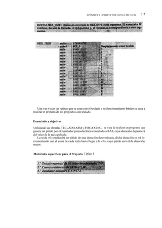 APÉNDICE F - PROYECTOS CON EL PIC 16F84      317




   Una vez vistas las rutinas que se usan con el teclado y su funcionamiento básico se pasa a
realizar el primero de los proyectos con teclado.


Enunciado y objetivos

Utilizando las librerías TECLADO.ASM y P16CXX.INC, se trata de realizar un programa que
genere un pitido por el zumbador piezoeléctrico conectado a RA3, cuya duración dependerá
del valor de la tecla pulsada.
    La tecla «0» producirá un pitido de una duración determinada, dicha duración se irá in-
crementando con el valor de cada tecla hasta llegar a la «F», cuyo pitido será el de duración
mayor.


Materiales específicos para el Proyecto Típico 1
 
