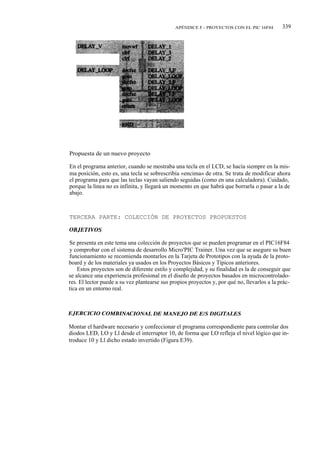 APÉNDICE F - PROYECTOS CON EL PIC 16F84         339




Propuesta de un nuevo proyecto

En el programa anterior, cuando se mostraba una tecla en el LCD, se hacía siempre en la mis-
ma posición, esto es, una tecla se sobrescribía «encima» de otra. Se trata de modificar ahora
el programa para que las teclas vayan saliendo seguidas (como en una calculadora). Cuidado,
porque la línea no es infinita, y llegará un momento en que habrá que borrarla o pasar a la de
abajo.



TERCERA PARTE: COLECCIÓN DE PROYECTOS PROPUESTOS



Se presenta en este tema una colección de proyectos que se pueden programar en el PIC16F84
y comprobar con el sistema de desarrollo Micro'PIC Trainer. Una vez que se asegure su buen
funcionamiento se recomienda montarlos en la Tarjeta de Prototipos con la ayuda de la proto-
board y de los materiales ya usados en los Proyectos Básicos y Típicos anteriores.
    Estos proyectos son de diferente estilo y complejidad, y su finalidad es la de conseguir que
se alcance una experiencia profesional en el diseño de proyectos basados en microcontrolado-
res. El lector puede a su vez plantearse sus propios proyectos y, por qué no, llevarlos a la prác-
tica en un entorno real.




Montar el hardware necesario y confeccionar el programa correspondiente para controlar dos
diodos LED, LO y Ll desde el interruptor 10, de forma que LO refleja el nivel lógico que in-
troduce 10 y Ll dicho estado invertido (Figura E39).
 